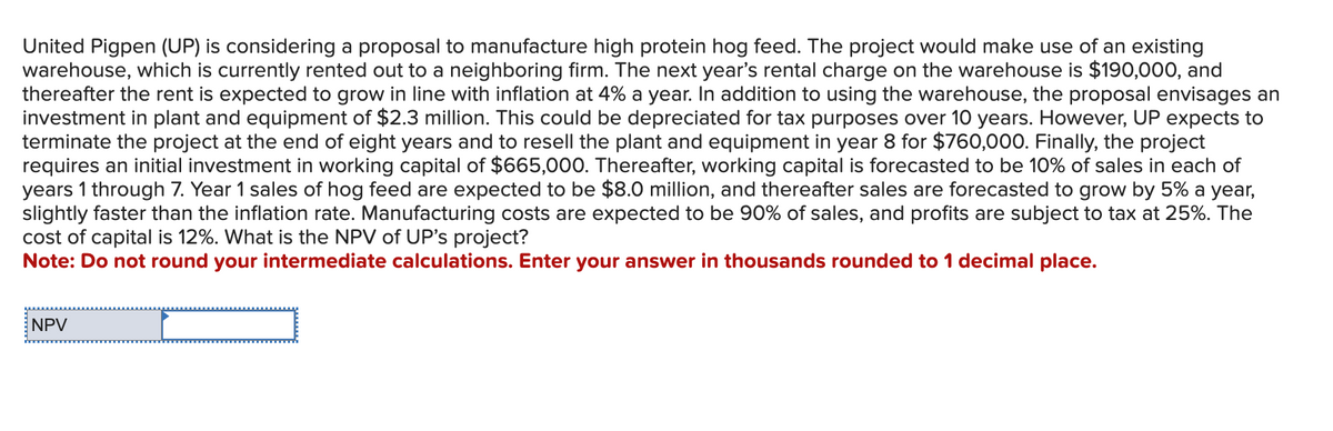 United Pigpen (UP) is considering a proposal to manufacture high protein hog feed. The project would make use of an existing
warehouse, which is currently rented out to a neighboring firm. The next year's rental charge on the warehouse is $190,000, and
thereafter the rent is expected to grow in line with inflation at 4% a year. In addition to using the warehouse, the proposal envisages an
investment in plant and equipment of $2.3 million. This could be depreciated for tax purposes over 10 years. However, UP expects to
terminate the project at the end of eight years and to resell the plant and equipment in year 8 for $760,000. Finally, the project
requires an initial investment in working capital of $665,000. Thereafter, working capital is forecasted to be 10% of sales in each of
years 1 through 7. Year 1 sales of hog feed are expected to be $8.0 million, and thereafter sales are forecasted to grow by 5% a year,
slightly faster than the inflation rate. Manufacturing costs are expected to be 90% of sales, and profits are subject to tax at 25%. The
cost of capital is 12%. What is the NPV of UP's project?
Note: Do not round your intermediate calculations. Enter your answer in thousands rounded to 1 decimal place.
NPV
