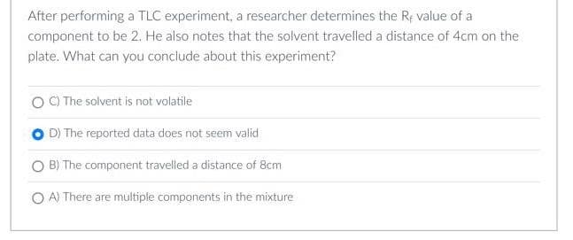 After performing a TLC experiment, a researcher determines the Rf value of a
component to be 2. He also notes that the solvent travelled a distance of 4cm on the
plate. What can you conclude about this experiment?
C) The solvent is not volatile
D) The reported data does not seem valid
B) The component travelled a distance of 8cm
OA) There are multiple components in the mixture