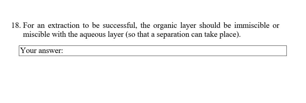 18. For an extraction to be successful, the organic layer should be immiscible or
miscible with the aqueous layer (so that a separation can take place).
Your answer:
