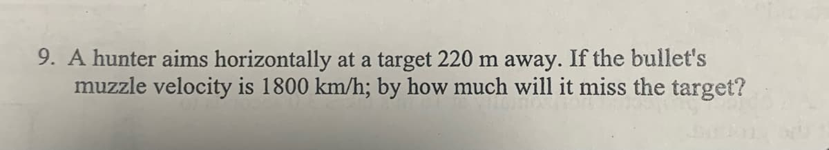 9. A hunter aims horizontally at a target 220 m away. If the bullet's
muzzle velocity is 1800 km/h; by how much will it miss the target?
