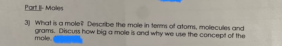 Part II- Moles
3) What is a mole? Describe the mole in terms of atoms, molecules and
grams. DiscUss how big a mole is and why we use the concept of the
mole.
