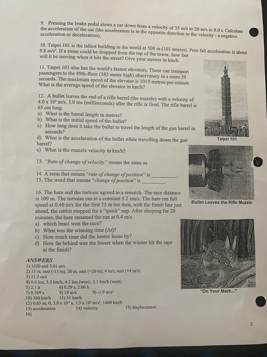 9. Pressing the brake pedal slows a car down from a velocity of 35 m/s to 20 m/s in 8.0 s. Calculate
the acceleration of the car (the acceleration is in the opposite direction to the velocity - a negative
acceleration or deceleration).
10. Taipei 101 is the tallest building in the world at 508 m (101 stories). Free fall acceleration is about
9.8 m/s?. If a stone could be dropped from the top of the tower, how fast
will it be moving when it hits the street? Give your answer in km/h.
11. Taipei 101 also has the world's fastest elevators. These can transport
passengers to the 89th-floor (382 meter high) observatory in a mere 39
seconds. The maximum speed of the elevator is 1010 metres-per-minute.
What is the average speed of the elevator in km/h?
12. A bullet leaves the end of a rifle barrel (the muzzle) with a velocity of
4.0 x 10² m/s, 3.0 ms (milliseconds) after the rifle is fired. The rifle barrel is
65 cm long.
a) What is the barrel length in metres?
b) What is the initial speed of the bullet?
c) How long does it take the bullet to travel the length of the gun barrel in
seconds?
d) What is the acceleration of the bullet while travelling down the gun
Taipei 101
barrel?
e) What is the muzzle velocity in km/h?
13. "Rate of change of velocity" means the same as
14. A term that means "rate of change of position" is
15. The word that means "change of position" is
16. The hare and the tortoise agreed to a rematch. The race distance
is 100 m. The tortoise ran at a constant 5.2 cm/s. The hare ran full
Bullet Leaves the Rifle Muzzle
speed at 0.40 m/s for the first 75 m but then, with the finish line just
ahead, the rabbit stopped for a "quick" nap. After sleeping for 28
minutes, the hare resumed the run at 0.4 m/s.
a) which beast won the race?
b) What was the winning time (At)?
c) How much time did the looser loose by?
d) How far behind was the looser when the winner hit the tape
at the finish?
ANSWERS
1) 1620 and 3.01 m/s
2) 13 m, east (-13 m), 20 m, east (+20 m), 4 m/s, east (+4 m/s)
3) 11.2 m/s
4) 6.6 km, 3.3 km/h, 4.2 km (west), 2.1 km/h (west)
5) 2.1 h
7) 0.389 s
10) 360 km/h
12) 0.65 m, 0, 3.0 x 10 s, 1.3 x 10' m/s², 1400 km/h
13) acceleration
16)
6) 0.29 s, 2.06 h
8) 18 m/s
11) 35 km/h
9) -1.9 m/s
"On Your Mark..."
14) velocity
15) displacement
