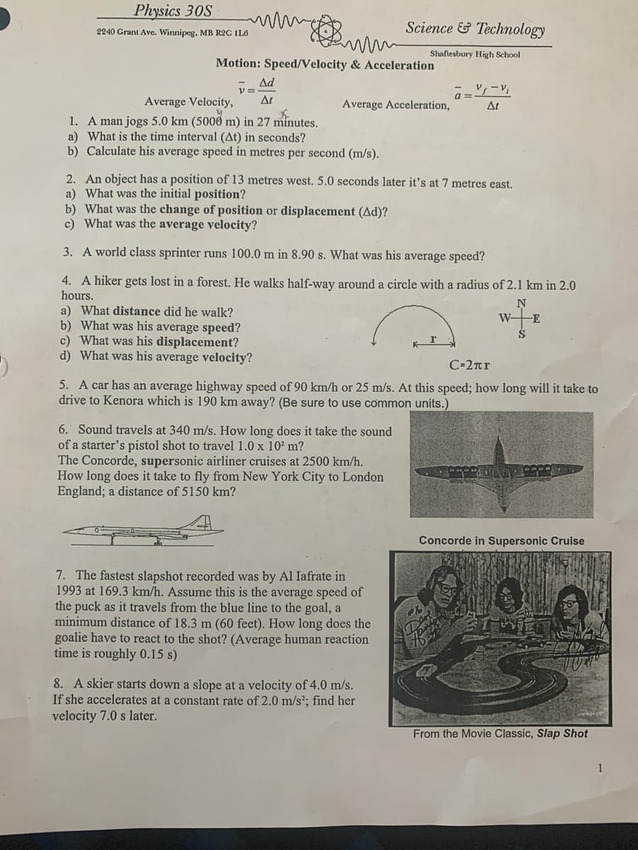 Physics 30S
Science & Technology
2240 Grant Ave. Winnipeg. MB R2C IL6
Shaflesbury High School
Motion: Speed/Velocity & Acceleration
Ad
V =
At
a =
Average Velocity,
1. A man jogs 5.0 km (5000 m) in 27 minutes.
a) What is the time interval (At) in seconds?
b) Calculate his average speed in metres per second (m/s).
Average Acceleration,
At
2. An object has a position of 13 metres west. 5.0 seconds later it's at 7 metres east.
a) What was the initial position?
b) What was the change of position or displacement (Ad)?
c) What was the average velocity?
3. A world class sprinter runs 100.0 m in 8.90 s. What was his average speed?
4. A hiker gets lost in a forest. He walks half-way around a circle with a radius of 2.1 km in 2.0
hours.
a) What distance did he walk?
b) What was his average speed?
c) What was his displacement?
d) What was his average velocity?
WE
S
C-2rr
5. A car has an average highway speed of 90 km/h or 25 m/s. At this speed; how long will it take to
drive to Kenora which is 190 km away? (Be sure to use common units.)
6. Sound travels at 340 m/s. How long does it take the sound
of a starter's pistol shot to travel 1.0 x 102 m?
The Concorde, supersonic airliner cruises at 2500 km/h.
How long does it take to fly from New York City to London
England; a distance of 5150 km?
Concorde in Supersonic Cruise
7. The fastest slapshot recorded was by Al Iafrate in
1993 at 169.3 km/h. Assume this is the average speed of
the puck as it travels from the blue line to the goal, a
minimum distance of 18.3 m (60 feet). How long does the
goalie have to react to the shot? (Average human reaction
time is roughly 0.15 s)
8. A skier starts down a slope at a velocity of 4.0 m/s.
If she accelerates at a constant rate of 2.0 m/s²; find her
velocity 7.0 s later.
From the Movie Classic, Slap Shot
