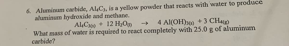 6. Aluminum carbide, Al4C3, is a yellow powder that reacts with water to produce
aluminum hydroxide and methane.
Al4C3(s) + 12 H2O)
4 Al(OH)3(s) +3 CH4(g)
->
What mass of water is required to react completely with 25.0 g of aluminum
carbide?
