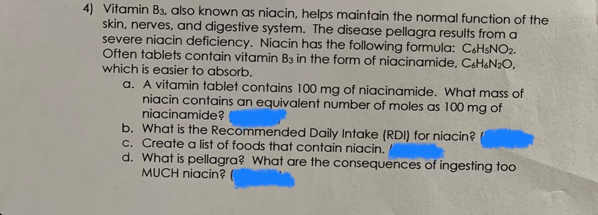 4) Vitamin B3, also known as niacin, helps maintain the normal function of the
skin, nerves, and digestive system. The disease pellagra results from a
severe niacin deficiency. Niacin has the following formula: C6HSNO2.
Often tablets contain vitamin B3 in the form of niacinamide, C6H6N2O,
which is easier to absorb.
a. A vitamin tablet contains 100 mg of niacinamide. What mass of
niacin contains an equivalent number of moles as 100 mg of
niacinamide?
b. What is the Recommended Daily Intake (RDI) for niacin?
C. Create a list of foods that contain niacin.
d. What is pellagra? What are the consequences of ingesting too
MUCH niacin?
