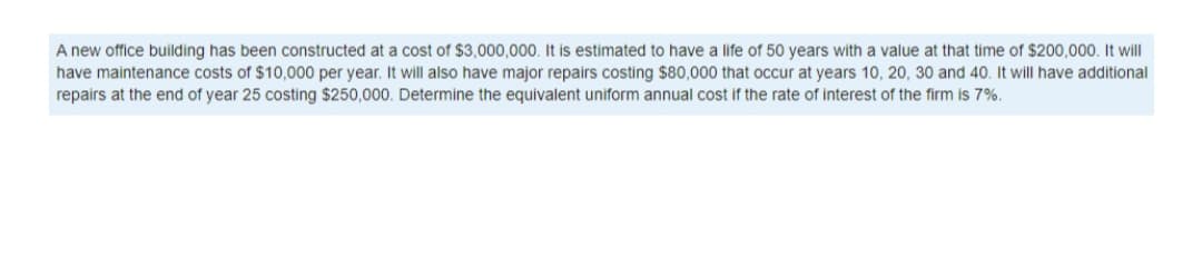 A new office building has been constructed at a cost of $3.000,000, It is estimated to have a life of 50 years with a value at that time of $200.000, It will
have maintenance costs of $10,000 per year. It will also have major repairs costing $80,000 that occur at years 10, 20, 30 and 40. It will have additional
repairs at the end of year 25 costing $250,000. Determine the equivalent uniform annual cost if the rate of interest of the firm is 7%.
