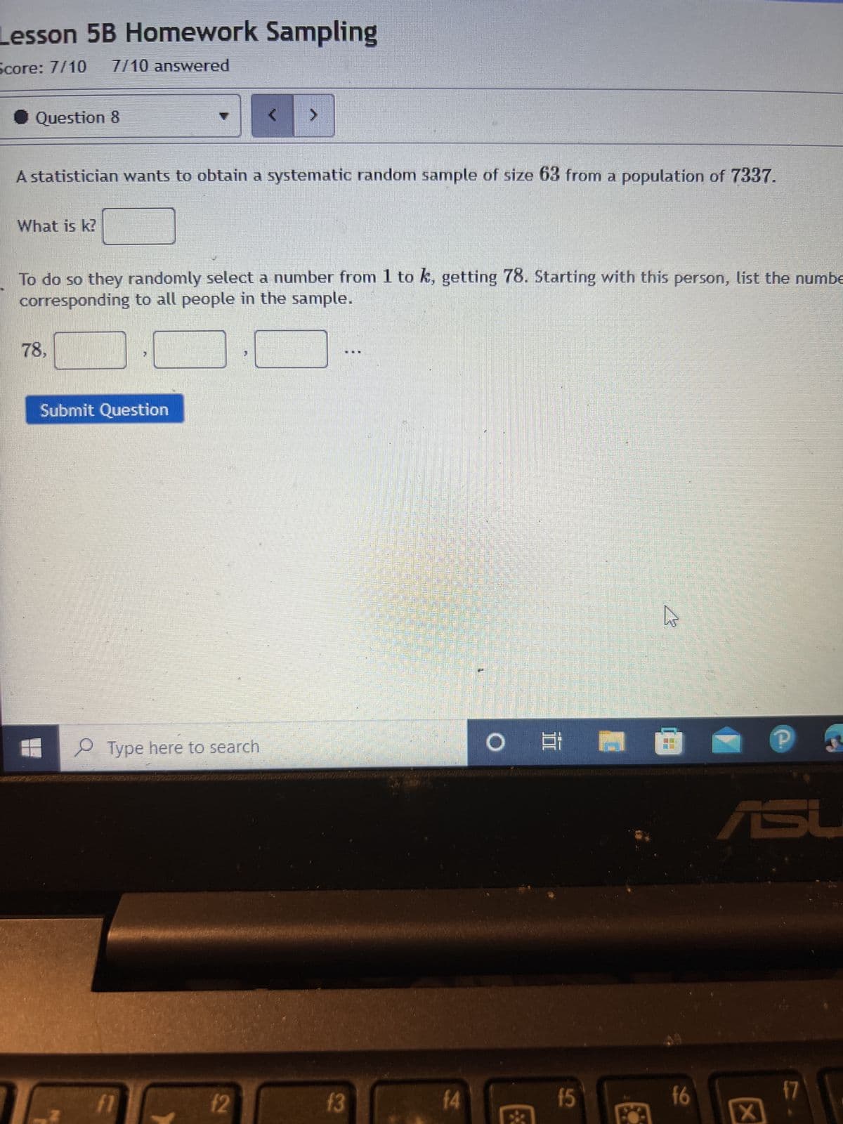 Lesson 5B Homework Sampling
Score: 7/10
7/10 answered
Question 8
A statistician wants to obtain a systematic random sample of size 63 from a population of 7337.
What is k?
To do so they randomly select a number from 1 to k, getting 78. Starting with this person, list the numbe
corresponding to all people in the sample.
78,
Submit Question
Type here to search
fl
f2
13
f4
O
f5
7
SE
f6
X
17