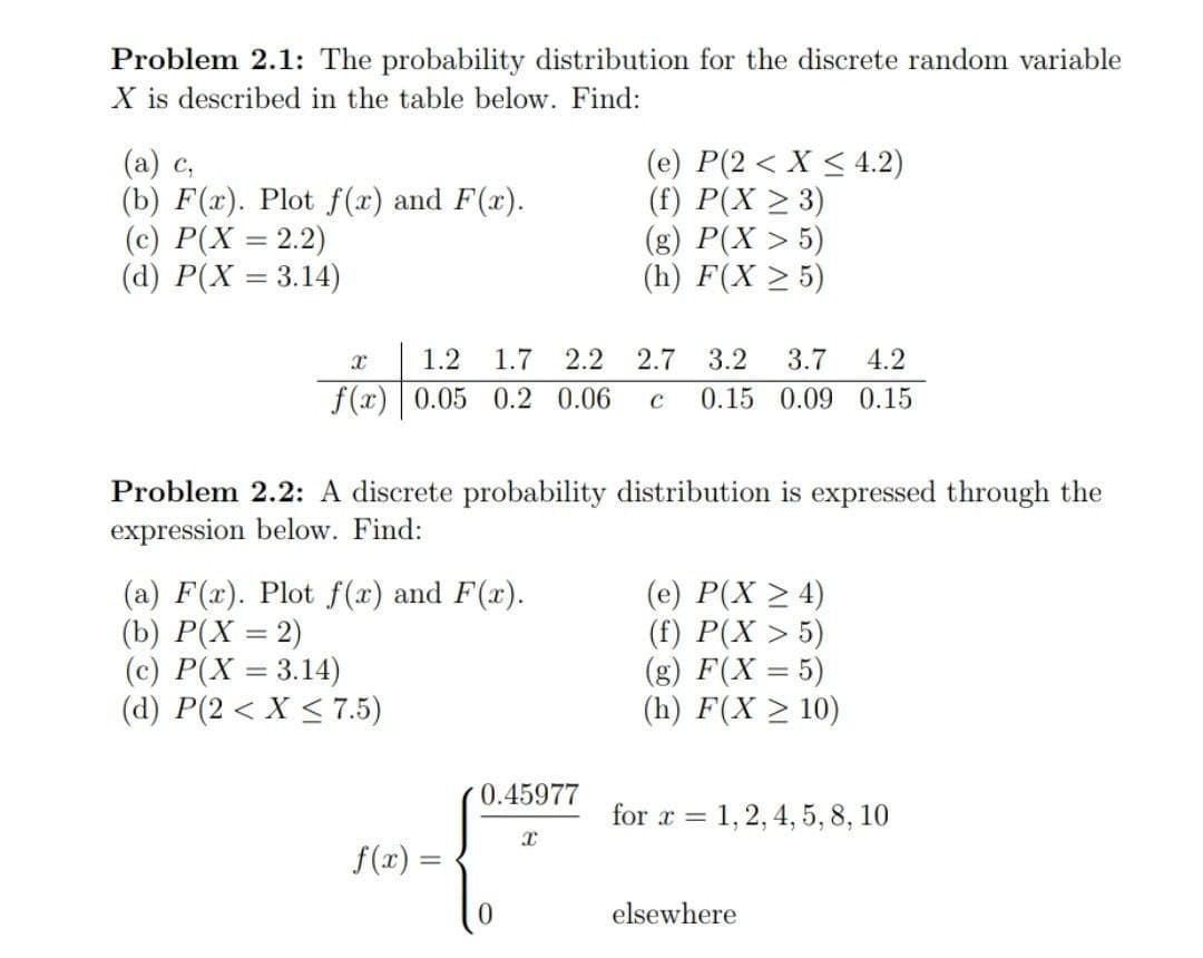 Problem 2.1: The probability distribution for the discrete random variable
X is described in the table below. Find:
(а) с,
(b) F(x). Plot f(x) and F(x).
(c) P(X = 2.2)
(d) P(X = 3.14)
(e) P(2 < X < 4.2)
(f) P(X > 3)
(g) P(X > 5)
(h) F(X > 5)
%3D
1.2
1.7
2.2
2.7
3.2
3.7
4.2
f(x) 0.05 0.2 0.06
0.15 0.09 0.15
Problem 2.2: A discrete probability distribution is expressed through the
expression below. Find:
(a) F(x). Plot f(x) and F(x).
(b) P(X = 2)
(c) P(X = 3.14)
(d) P(2 < X < 7.5)
(e) P(X > 4)
(f) P(X > 5)
(g) F(X = 5)
(h) F(X > 10)
%3D
%3D
0.45977
for x = 1,2, 4, 5, 8, 10
f(x) =
elsewhere
