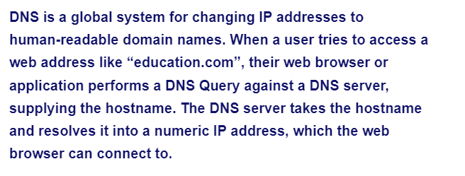 DNS is a global system for changing IP addresses to
human-readable domain names. When a user tries to access a
web address like "education.com", their web browser or
application performs a DNS Query against a DNS server,
supplying the hostname. The DNS server takes the hostname
and resolves it into a numeric IP address, which the web
browser can connect to.