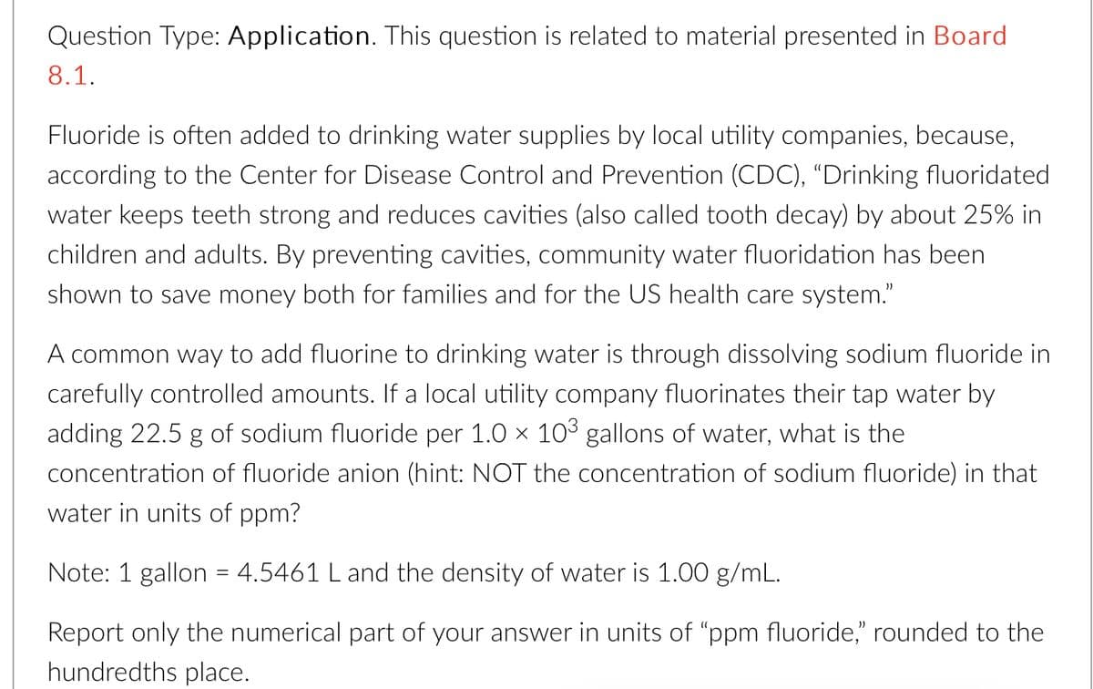 Question Type: Application. This question is related to material presented in Board
8.1.
Fluoride is often added to drinking water supplies by local utility companies, because,
according to the Center for Disease Control and Prevention (CDC), “Drinking fluoridated
water keeps teeth strong and reduces cavities (also called tooth decay) by about 25% in
children and adults. By preventing cavities, community water fluoridation has been
shown to save money both for families and for the US health care system."
A common way to add fluorine to drinking water is through dissolving sodium fluoride in
carefully controlled amounts. If a local utility company fluorinates their tap water by
adding 22.5 g of sodium fluoride per 1.0 × 10³ gallons of water, what is the
concentration of fluoride anion (hint: NOT the concentration of sodium fluoride) in that
water in units of ppm?
Note: 1 gallon = 4.5461 L and the density of water is 1.00 g/mL.
Report only the numerical part of your answer in units of "ppm fluoride," rounded to the
hundredths place.