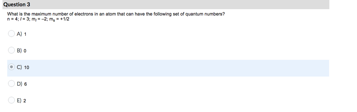 Question 3
What is the maximum number of electrons in an atom that can have the following set of quantum numbers?
n = 4; / = 3; m, = -2; mg = +1/2
A) 1
B) 0
C) 10
D) 6
E) 2
