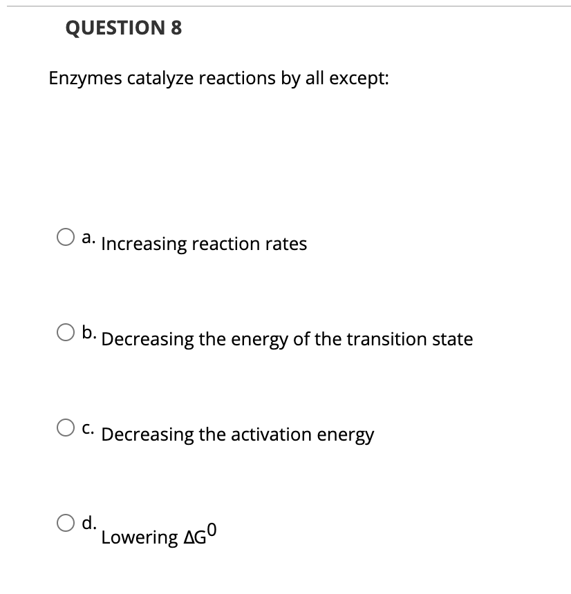 QUESTION 8
Enzymes catalyze reactions by all except:
a. Increasing reaction rates
b.
Decreasing the energy of the transition state
C. Decreasing the activation energy
d.
Lowering AGO
