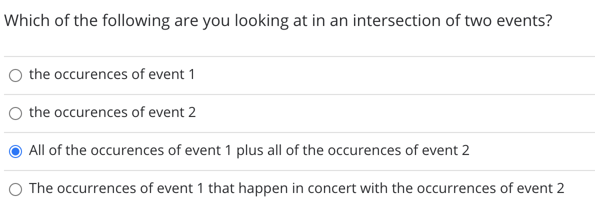 Which of the following are you looking at in an intersection of two events?
O the occurences of event 1
O the occurences of event 2
All of the occurences of event 1 plus all of the occurences of event 2
O The occurrences of event 1 that happen in concert with the occurrences of event 2
