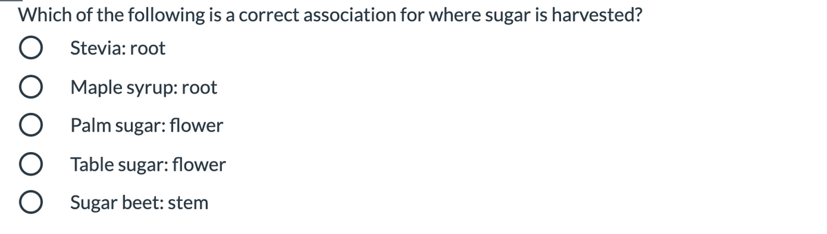 Which of the following is a correct association for where sugar is harvested?
Stevia: root
Maple syrup: root
Palm sugar: flower
Table sugar: flower
Sugar beet: stem
