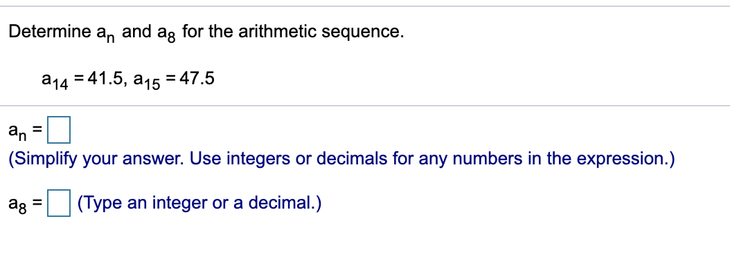 Determine
an
and
ag
for the arithmetic sequence.
а14 341.5, а15
= 47.5
an =
(Simplify your answer. Use integers or decimals for any numbers in the expression.)
ag
(Type an integer or a decimal.)
%3D
