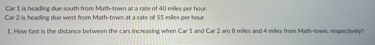 Car 1 is heading due south from Math-town at a rate of 40 miles per hour.
Car 2 is heading due west from Math-town at a rate of 55 miles per hour.
1. How fast is the distance between the cars increasing when Car 1 and Car 2 are 8 miles and 4 miles from Math-town, respectively?