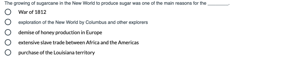 The growing of sugarcane in the New World to produce sugar was one of the main reasons for the
War of 1812
exploration of the New World by Columbus and other explorers
demise of honey production in Europe
extensive slave trade between Africa and the Americas
purchase of the Louisiana territory
