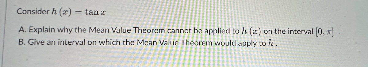 Consider h (x) = tan x
A. Explain why the Mean Value Theorem cannot be applied to h (x) on the interval [0, π] .
B. Give an interval on which the Mean Value Theorem would apply to h.