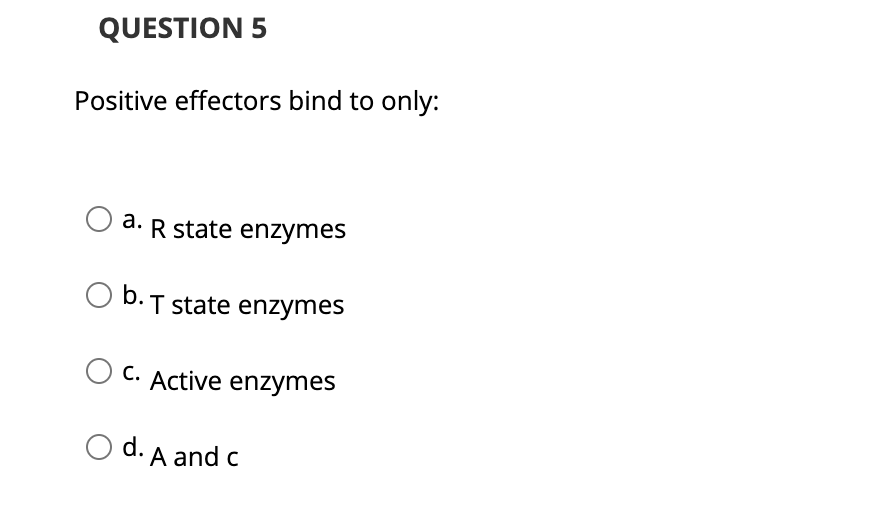 QUESTION 5
Positive effectors bind to only:
a. R state enzymes
O b.T state enzymes
C. Active enzymes
O d. A and c
