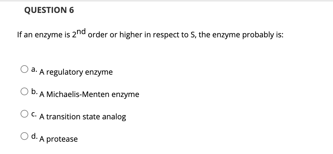 QUESTION 6
If an enzyme is 2nd order or higher in respect to S, the enzyme probably is:
a. A regulatory enzyme
O b. A Michaelis-Menten enzyme
O C. A transition state analog
O d. A protease
