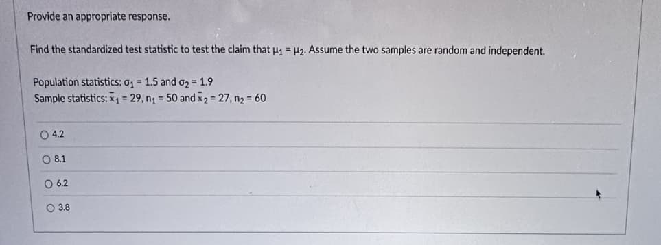 Provide an appropriate response.
Find the standardized test statistic to test the claim that μ₁ = H2. Assume the two samples are random and independent.
Population statistics: 0₁ = 1.5 and 0₂ = 1.9
Sample statistics: x₁= 29, n₁ = 50 and x2 = 27, n₂ = 60
O 4.2
O 8.1
O 6.2
3.8