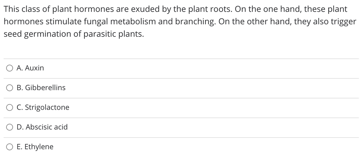 This class of plant hormones are exuded by the plant roots. On the one hand, these plant
hormones stimulate fungal metabolism and branching. On the other hand, they also trigger
seed germination of parasitic plants.
O A. Auxin
B. Gibberellins
O C. Strigolactone
D. Abscisic acid
O E. Ethylene
