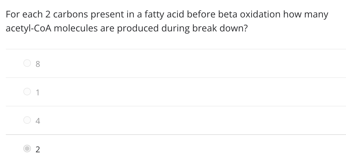 For each 2 carbons present in a fatty acid before beta oxidation how many
acetyl-CoA molecules are produced during break down?
8.
O 1
O 4
2
