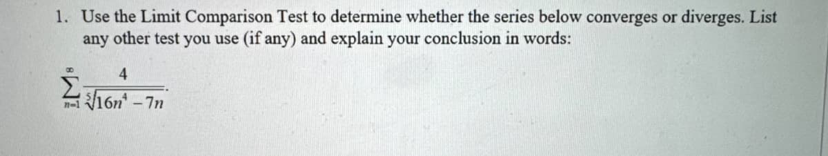 1. Use the Limit Comparison Test determine whether the series below converges or diverges. List
any other test you use (if any) and explain your conclusion in words:
4
Σ16n¹-7n