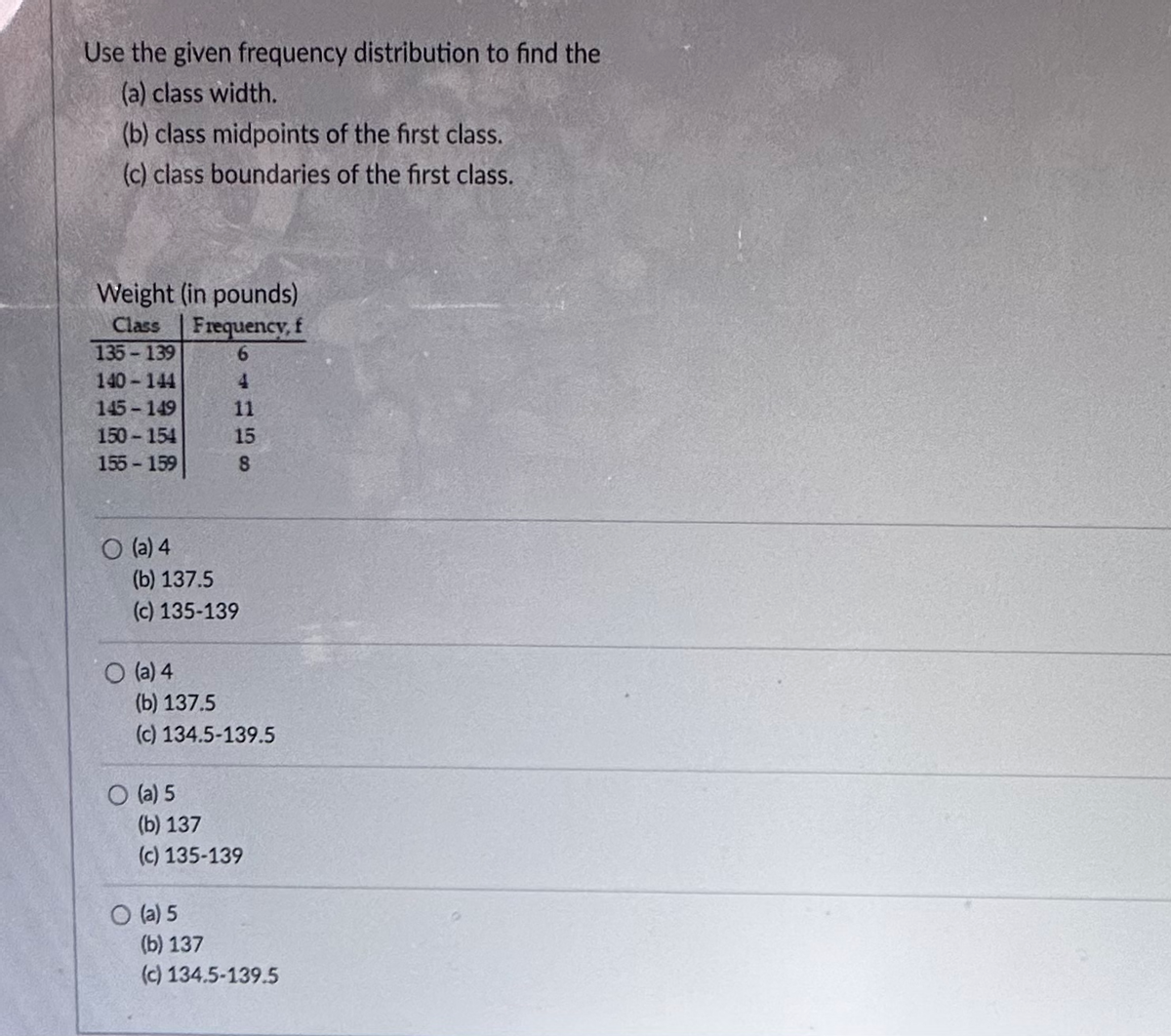 Use the given frequency distribution to find the
(a) class width.
(b) class midpoints of the first class.
(c) class boundaries of the first class.
Weight (in pounds)
Class Frequency, f
135-139
6
140-144
4
145-149
150-154
155-159
O (a) 4
(b) 137.5
(c) 135-139
O (a) 4
11
15
8
(b) 137.5
(c) 134.5-139.5
O (a) 5
(b) 137
(c) 135-139
O (a) 5
(b) 137
(c) 134.5-139.5