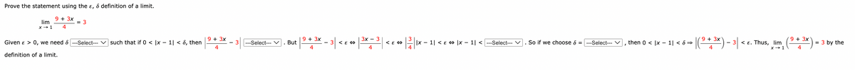 Prove the statement using the &, & definition of a limit.
9 + 3x
4
lim
x → 1
Given & > 0, we need
definition of a limit.
= 3
--Select--- such that if 0 < x - 1| < 6, then
9 + 3x
4
-Select--- V
. But
9 + 3x
4
- 3|
3 < E
3x - 3
| -
< E
12/11
||x − 1| < ɛ ⇒ |x-1| <---Select--- V
So if we choose > =
9 3x
-Select--- V then 0 |x-1| < 8⇒ |( ⁹ + ³x) - 3|
4
- 3 < E. Thus, lim
x → 1
9 + 3x
3 by the