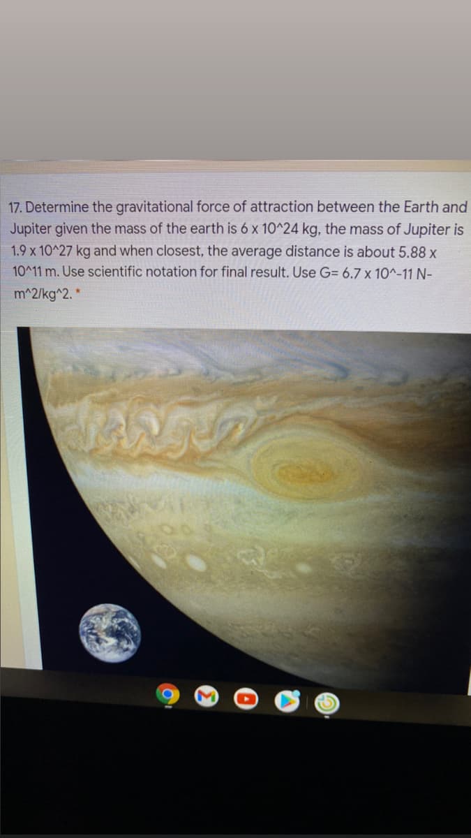 17. Determine the gravitational force of attraction between the Earth and
Jupiter given the mass of the earth is 6 x 10^24 kg, the mass of Jupiter is
1.9 x 10^27 kg and when closest, the average distance is about 5.88 x
10^11 m. Use scientific notation for final result. Use G= 6.7 x 10^-11 N-
m^2/kg^2. *
