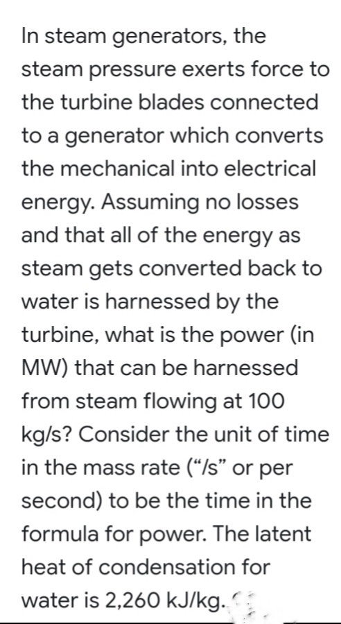 In steam generators, the
steam pressure exerts force to
the turbine blades connected
to a generator which converts
the mechanical into electrical
energy. Assuming no losses
and that all of the energy as
steam gets converted back to
water is harnessed by the
turbine, what is the power (in
MW) that can be harnessed
from steam flowing at 100
kg/s? Consider the unit of time
in the mass rate (“/s" or per
second) to be the time in the
formula for power. The latent
heat of condensation for
water is 2,260 kJ/kg.
