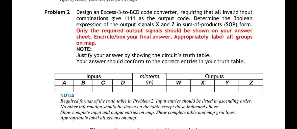 Problem 2 Design an Excess-3-to-BCD code converter, requiring that all invalid input
combinations give 1111 as the output code. Determine the Boolean
expression of the output signals X and Z in sum-of-products (SOP) form.
Only the required output signals should be shown on your answer
sheet. Encircle/box your final answer. Appropriately label all groups
on map.
A
NOTE:
Justify your answer by showing the circuit's truth table.
Your answer should conform to the correct entries in your truth table.
B
Inputs
C
D
minterm
(m)
W
Outputs
X
Y
Z
NOTES
Required format of the truth table in Problem 2. Input entries should be listed in ascending order.
No other information should be shown on the table except those indicated above.
Show complete input and output entries on map. Show complete table and map grid lines.
Appropriately label all groups on map.