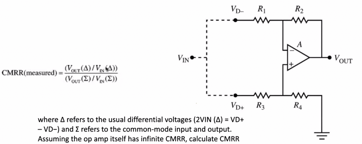 VD-
CMRR(measured) =
R₁
www
W
VD+ R3
VIN
(VOUT (A)/VNA))
(Vour (Σ)/Vww(Σ))
where A refers to the usual differential voltages (2VIN (A) = VD+
- VD-) and > refers to the common-mode input and output.
Assuming the op amp itself has infinite CMRR, calculate CMRR
R₂
ww
A
R4
VOUT