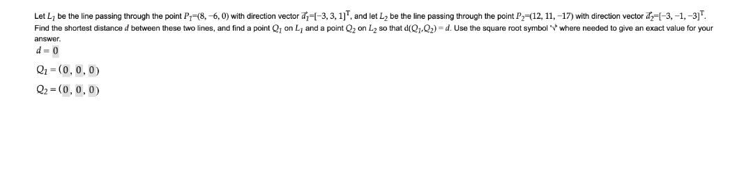 Let L, be the line passing through the point P=(8, -6, 0) with direction vector d=-3, 3, 1]", and let L2 be the line passing through the point P2=(12, 11, -17) with direction vector đ=[-3, -1, -3]".
Find the shortest distance d between these two lines, and find a point Qj on Lj and a point Q2 on L2 so that d(Q1.Q2) = d. Use the square root symbol 'V' where needed to give an exact value for your
answer.
d = 0
Q1 = (0, 0, 0)
Q2 = (0,0, 0)
