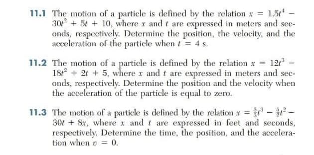 11.1 The motion of a particle is defined by the relation x = 1.5 -
301 + 5t + 10, where x and t are expressed in meters and sec-
onds, respectively. Determine the position, the velocity, and the
acceleration of the particle when t = 4 s.
11.2 The motion of a particle is defined by the relation x = 121
18 + 21 + 5, wlhere x and t are expressed in meters and sec-
onds, respectively. Determine the position and the velocity when
the acceleration of the particle is equal to zero.
11.3 The motion of a particle is defined by the relation x --
30t + Sx, where x and t are expressed in feet and seconds,
respectively. Determine the time, the position, and the accelera-
tion when o = 0.
