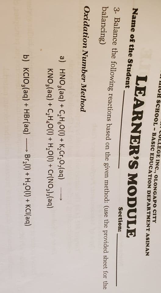 COLLEGE INC., OLONGAPO CITY
HmGH SCHOOL - BASIC EDUCATION DEPARTMENT ASINAN
LEARNER'S MODULE
Name of the Student
Section:
3. Balance the following reactions based on the given method: (use the provided sheet for the
balancing)
Oxidation Number Method
a) HNO3(aq) + C,H,O(1) + K,Cr,0,(aq)
KNO3(aq) + C,H,O(1) + H,O(1) + Cr(NO3)(aq)
Br2(1) + H,0(1) + KCI(aq)
b) KCIO,(aq) + HBr(aq)
