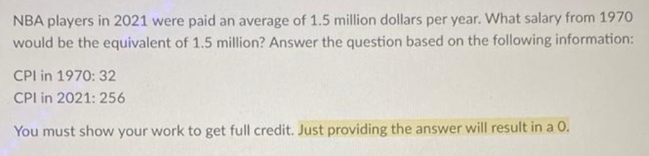 NBA players in 2021 were paid an average of 1.5 million dollars per year. What salary from 1970
would be the equivalent of 1.5 million? Answer the question based on the following information:
CPI in 1970: 32
CPI in 2021: 256
You must show your work to get full credit. Just providing the answer will result in a 0.
