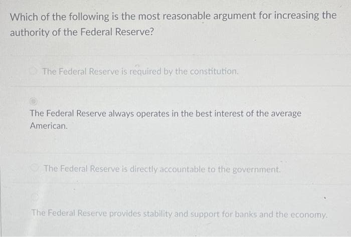 Which of the following is the most reasonable argument for increasing the
authority of the Federal Reserve?
The Federal Reserve is required by the constitution.
The Federal Reserve always operates in the best interest of the average
American.
The Federal Reserve is directly accountable to the government.
The Federal Reserve provides stability and support for banks and the economy.
