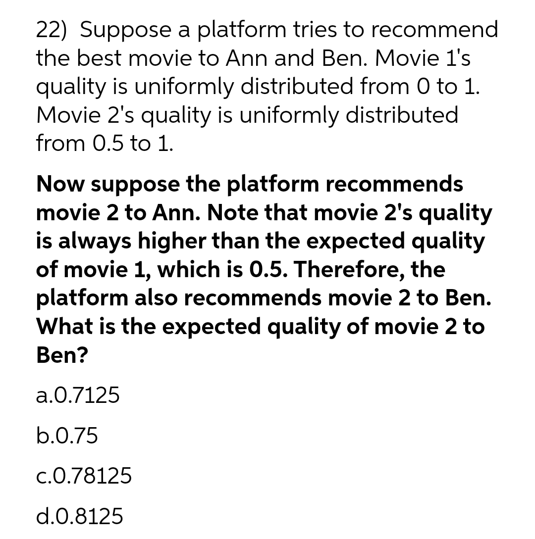 22) Suppose a platform tries to recommend
the best movie to Ann and Ben. Movie l's
quality is uniformly distributed from 0 to 1.
Movie 2's quality is uniformly distributed
from 0.5 to 1.
Now suppose the platform recommends
movie 2 to Ann. Note that movie 2's quality
is always higher than the expected quality
of movie 1, which is 0.5. Therefore, the
platform also recommends movie 2 to Ben.
What is the expected quality of movie 2 to
Ben?
a.0.7125
b.0.75
c.0.78125
d.0.8125
