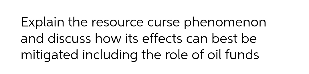 Explain the resource curse phenomenon
and discuss how its effects can best be
mitigated including the role of oil funds
