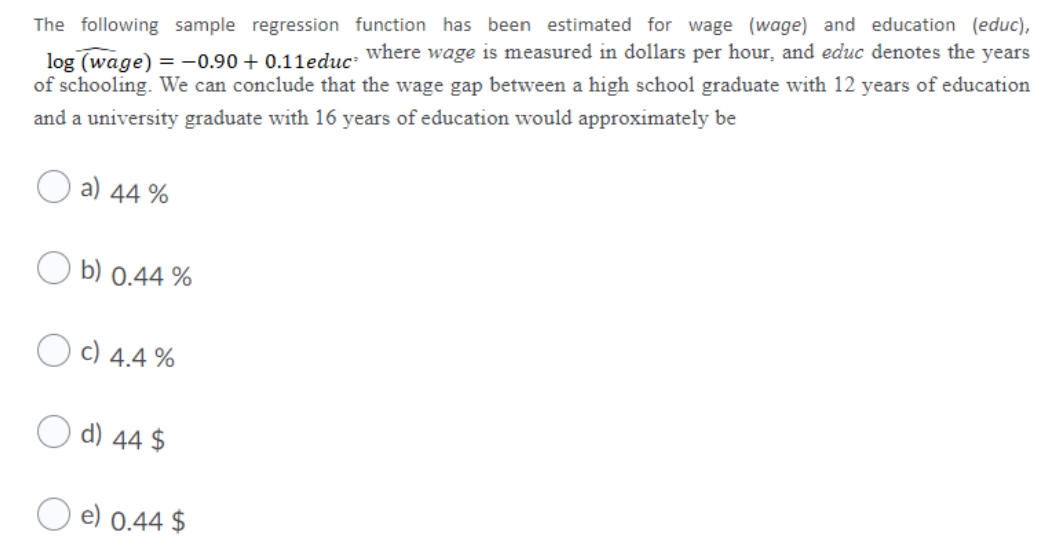 log (wage) = -0.90 + 0.11educ: where wage is measured in dollars per hour, and educ denotes the years
of schooling. We can conclude that the wage gap between a high school graduate with 12 years of education
The following sample regression function has been estimated for wage (wage) and education (educ),
and a university graduate with 16 years of education would approximately be
a) 44 %
b) 0.44 %
c) 4.4 %
d) 44 $
e) 0.44 $
