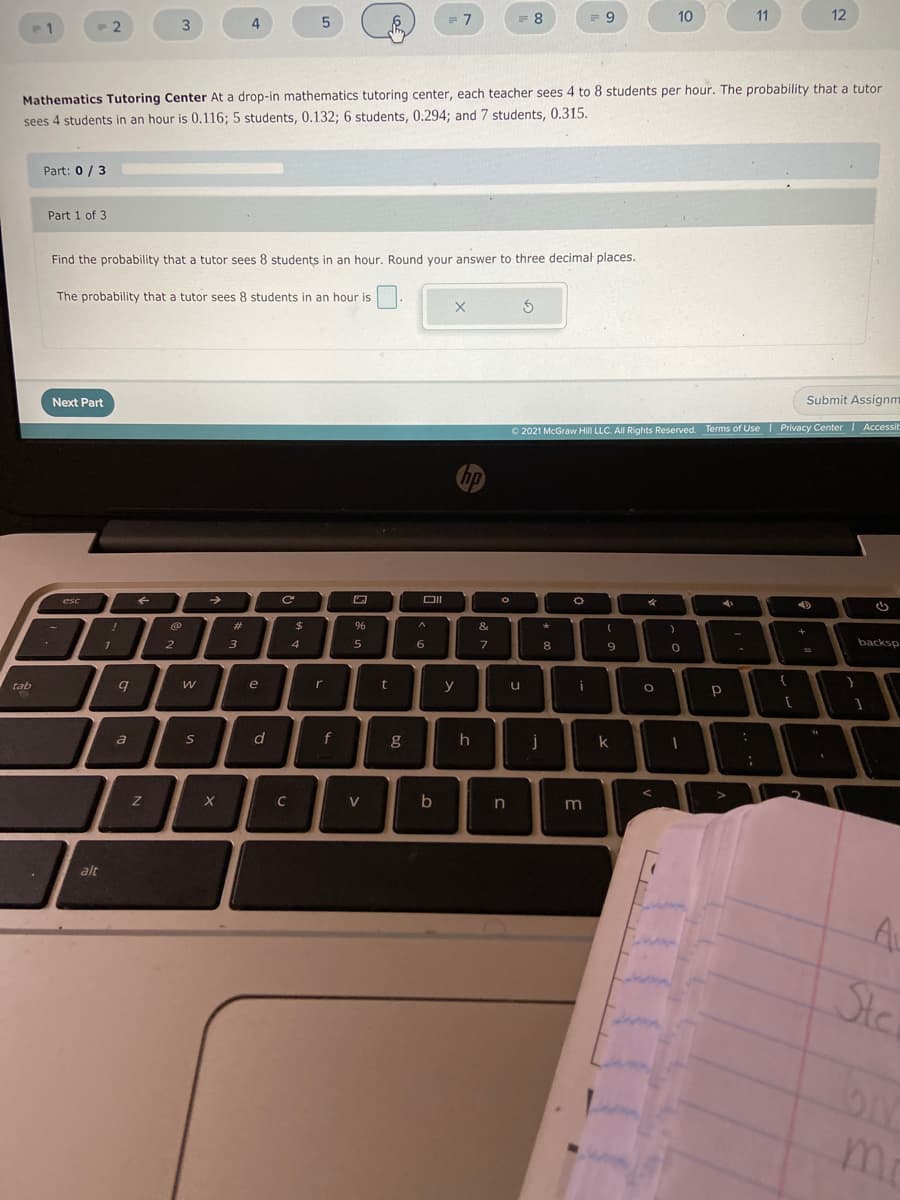 10
11
12
= 7
4
P1
- 2
Mathematics Tutoring Center At a drop-in mathematics tutoring center, each teacher sees 4 to 8 students per hour. The probability that a tutor
sees 4 students in an hour is 0.116; 5 students, 0.132; 6 students, 0,294; and 7 students, 0.315.
Part: 0 / 3
Part 1 of 3
Find the probability that a tutor sees 8 students in an hour. Round your answer to three decimal places.
The probability that a tutor sees 8 students in an hour is
Submit Assignm
Next Part
O 2021 McGraw Hill LLC. All Rights Reserved. Terms of Use | Privacy Center | Accessit
hp
esc
&
%23
backsp
3
4
5
6.
8
9
2
y
i
e
r
tab
d
g
k
S
C
V
b
alt
Ste
mr
