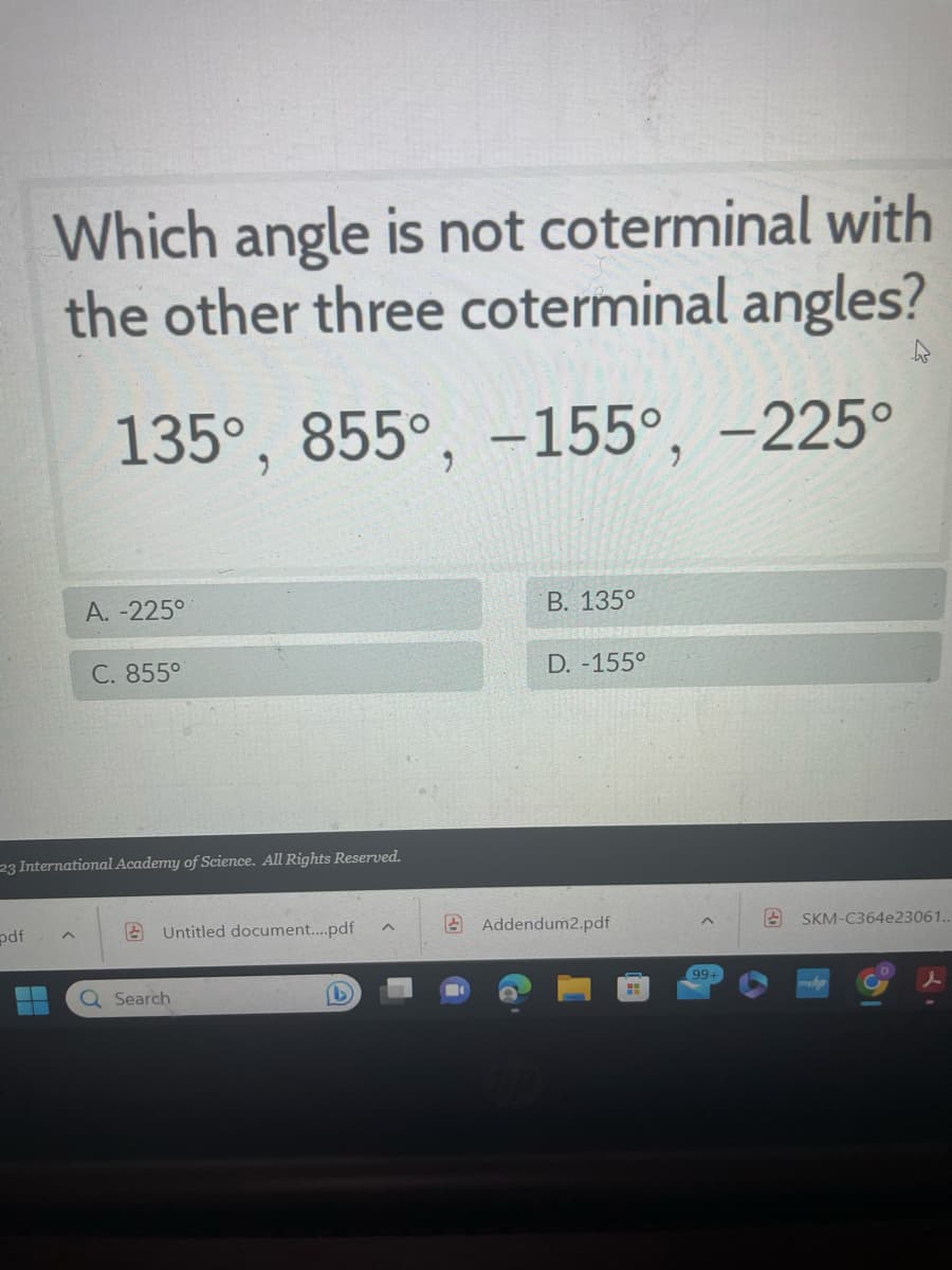 ### Understanding Coterminal Angles

#### Question:
Which angle is not coterminal with the other three coterminal angles?

- 135°
- 855°
- -155°
- -225°

#### Options:
- A: -225°
- B: 135°
- C: 855°
- D: -155°

#### Explanation:
Coterminal angles are angles that share the same initial and terminal sides when drawn in standard position. To determine if the given angles are coterminal, we can add or subtract multiples of 360° (since a full rotation is 360°).

1. **135°:**
   - It's the primary angle.

2. **855°:**
   - 855° can be simplified by subtracting 360° until it's between 0° and 360°.
   - 855° - 360° = 495°
   - 495° - 360° = 135°
   - 855° is coterminal with 135°.

3. **-155°:**
   - -155° can be simplified by adding 360°.
   - -155° + 360° = 205°
   - 205° is not coterminal with 135°.

4. **-225°:**
   - -225° can be simplified by adding 360°.
   - -225° + 360° = 135°
   - -225° is coterminal with 135°.

#### Conclusion:
Reviewing the above calculations, the angle -155° is not coterminal with the other three angles.

**Correct Answer: D: -155°**

---

This example illustrates how to determine whether angles are coterminal using simple arithmetic operations. For any educational content that involves trigonometry, it is essential to understand the concept of coterminal angles, as they play a significant role in angle measurements and periodic functions.