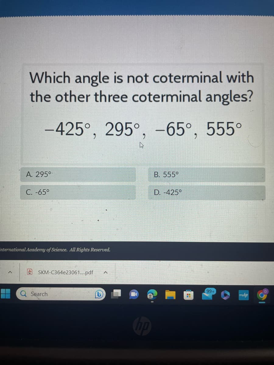 Which angle is not coterminal with
the other three coterminal angles?
-425°, 295°, -65°, 555°
^
A. 295⁰
C. -65°
international Academy of Science. All Rights Reserved.
SKM-C364e23061....pdf
Q Search.
b
B. 555°
D. -425°
H
99+
myhp
D