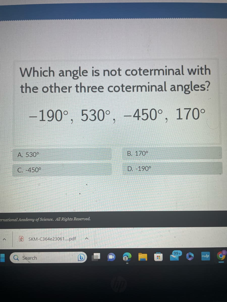 **Question:**
Which angle is not coterminal with the other three coterminal angles?

**Options:**
- –190°
- 530°
- –450°
- 170°

**Answer Choices:**
- A. 530°
- B. 170°
- C. –450°
- D. 190°

---

**Explanation:**
Coterminal angles are angles that share the same terminal side when drawn in standard position but may have different measures. They can be found by adding or subtracting full rotations (360°) to the given angle.

For a thorough analysis of the given angles:

1. **–190°:**
   - Adding 360° to it: –190° + 360° = 170°

2. **530°:**
   - Subtracting 360° from it: 530° – 360° = 170°

3. **–450°:**
   - Adding 360° to it: –450° + 360° = –90°
   - Adding another 360°: –90° + 360° = 270°

4. **170°:**
   - This angle is already in standard position and equals 170°

By this analysis, angles –190°, 530°, and 170° are coterminal with each other, either directly or through adjustments by full rotations of 360°. However, –450° does not share the same terminal side as the other three.

### Conclusion:
- The angle that is **not coterminal** with the other three is **D. –450°**.