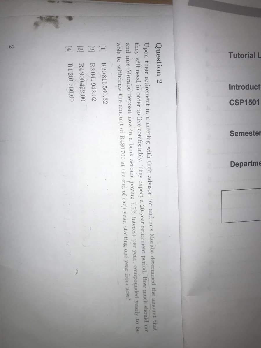 Tutorial L
Introducti
CSP1501
Semester
Departme
Question 2
Upon their retirement in a meeting with their advisor, mr and mrs Moraba determined the amount that
they will need in order to live comfortably. They expect a 20-year retirement period. How much should mr
and mrs Moraba deposit now in a bank account paying 7.5% interest per year, compounded yearly to be
able to withdraw the amount of R480 700 at the end of each year, starting one year from now?
[1]
R20 816 560,32
[2]
R2 041 942,02
(3]
R4 900 492,00
(4]
R1 201 750,00
