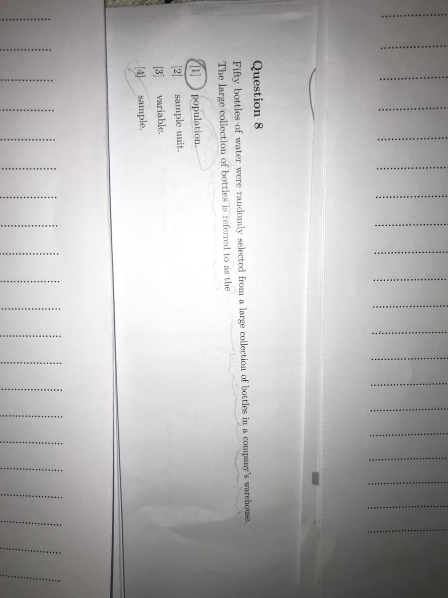 .......... ..
Question 8
Fifty bottles of water were randomly selected from a large collection of bottles in a company's warehouse.
The large collection of bottles is referred to as the
[1] population.
2]
sample unit.
(3]
variable.
[4] sample.
||||
