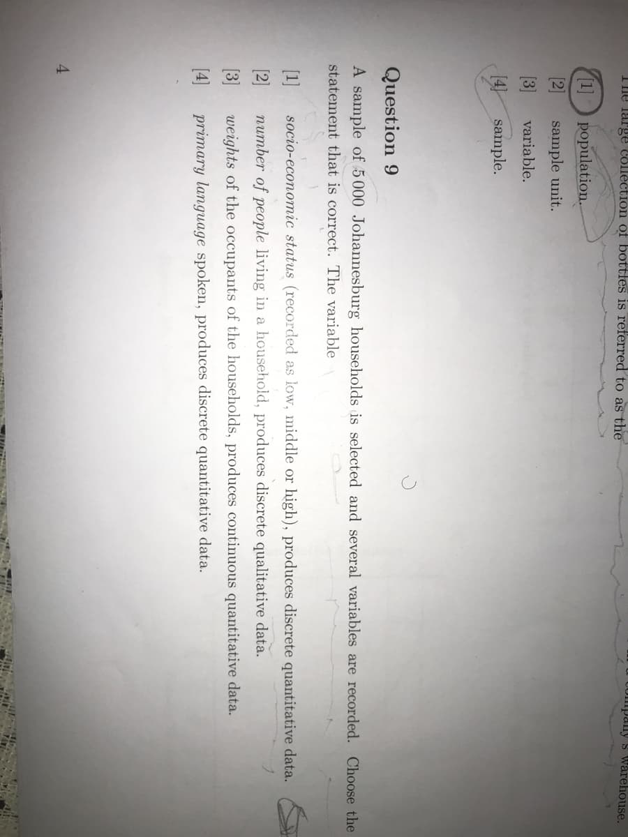 UOmpaly s warehouse.
The large Collèction of bottles is referred to as the
1] population.
[2]
sample unit.
[3]
variable.
14)
sample.
Question 9
A sample of 5000 Johannesburg households is selected and several variables are recorded. Choose the
statement that is correct. The variable
[1]
socio-economic status (recorded as low, middle or high), produces discrete quantitative data.
[2]
number of people living in a household, produces discrete qualitative data.
(3]
weights of the occupants of the households, produces continuous quantitative data.
[4]
primary language spoken, produces discrete quantitative data.
4
