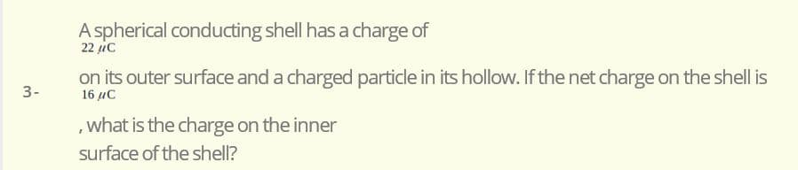 A spherical conducting shell has a charge of
22 ic
on its outer surface and a charged particle in its hollow. If the net charge on the shell is
3-
16 uC
, what is the charge on the inner
surface of the shell?
